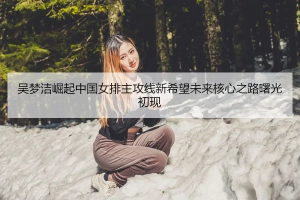 吴梦洁崛起中国女排主攻线新希望未来核心之路曙光初现