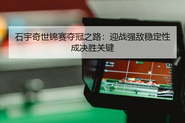 石宇奇世锦赛夺冠之路：迎战强敌稳定性成决胜关键